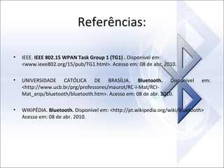 Referências:
•

IEEE. IEEE 802.15 WPAN Task Group 1 (TG1) . Disponível em:
<www.ieee802.org/15/pub/TG1.html>. Acesso em: 08 de abr. 2010.

•

UNIVERSIDADE CATÓLICA DE BRASÍLIA. Bluetooth. Disponível
<http://www.ucb.br/prg/professores/maurot/RC-I-Mat/RCIMat_arqs/bluetooth/bluetooth.htm>. Acesso em: 08 de abr. 2010.

•

WIKIPÉDIA. Bluetooth. Disponível em: <http://pt.wikipedia.org/wiki/Bluetooth>
Acesso em: 08 de abr. 2010.

em:

 