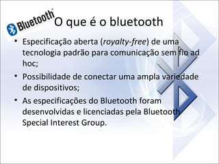 O que é o bluetooth
• Especificação aberta (royalty-free) de uma
tecnologia padrão para comunicação sem fio ad
hoc;
• Possibilidade de conectar uma ampla variedade
de dispositivos;
• As especificações do Bluetooth foram
desenvolvidas e licenciadas pela Bluetooth
Special Interest Group.

 