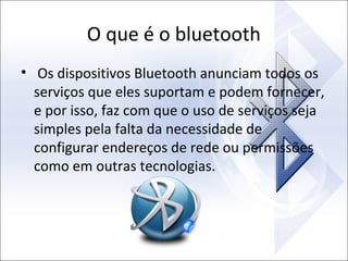 O que é o bluetooth
• Os dispositivos Bluetooth anunciam todos os
serviços que eles suportam e podem fornecer,
e por isso, faz com que o uso de serviços seja
simples pela falta da necessidade de
configurar endereços de rede ou permissões
como em outras tecnologias.

 