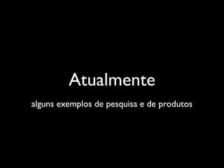 Atualmente
alguns exemplos de pesquisa e de produtos
 