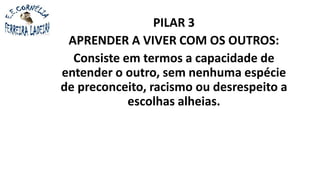 PILAR 3
APRENDER A VIVER COM OS OUTROS:
Consiste em termos a capacidade de
entender o outro, sem nenhuma espécie
de preconceito, racismo ou desrespeito a
escolhas alheias.
 