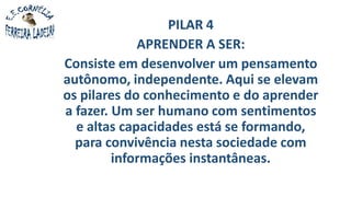 PILAR 4
APRENDER A SER:
Consiste em desenvolver um pensamento
autônomo, independente. Aqui se elevam
os pilares do conhecimento e do aprender
a fazer. Um ser humano com sentimentos
e altas capacidades está se formando,
para convivência nesta sociedade com
informações instantâneas.
 