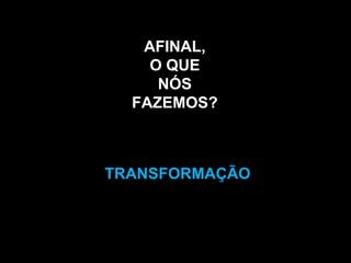 AFINAL,O QUE NÓSFAZEMOS?TRANSFORMAÇÃO
