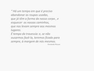 “ Há um tempo em que é preciso abandonar as roupas usadas, que já têm a forma do nosso corpo , e esquecer  os nossos caminhos, que nos levam sempre aos mesmos lugares. É tempo da travessia: e, se não ousarmos fazê-la, teremos ficado para sempre, à margem de nós mesmos. Fernando Pessoa 