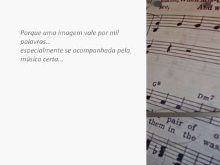 Porque uma imagem vale por mil palavras… especialmente se acompanhada pela música certa…