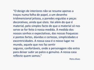 “O design de interiores não se resume apenas a traços numa folha de papel, a um desenho tridimensional jeitoso, a paredes erguidas e peças decorativas, ainda que úteis. Vai além do que é material, pelo simples facto de que o material só nos serve se for feito à nossa medida. À medida dos nossos sonhos e expectativas, das nossas fraquezas e pontos fortes, dúvidas e certezas, simplicidades e excentricidades. A nossa casa é o nosso lugar no mundo, aquele que nos faz sentir seguros, confortáveis, onde a personagem não entra para deixar subir ao palco o genuíno. A nossa casa reflecte quem somos.”Petra Alves