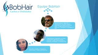 Equipe BobHair
Ana Lucia; cursando o 1º período de
administração. Funções administrativas
Thiago Rodrigues; Experiência em vendas
em diferentes seguimentos. Funções
comerciais, criação, desenvolvimento e
marketing. Participação na sociedade 50%!
Ricardo Rodrigues; Idealizador e
desenvolvedor do produto, grande
experiência em vendas em diferentes
áreas. Funções administrativas e
comerciais. Participação na sociedade de
50%!
 