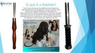 O que é a BobHair?
Com vista a solucionar os problemas encontrados nos
aparelhos elétricos utilizados para cachear, ondular e dar
volume aos cabelos existentes no mercado, nos
desenvolvemos um modelo simples que funciona sem energia,
com auxilio ou não do secador de cabelos, gerando cachos e
ondulados perfeitos, duradouros, com excelente acabamento,
em qualquer tipo de cabelo sem agressão aos fios.
 