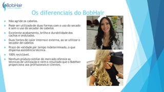 Os diferenciais do BobHair
 Não agride os cabelos.
 Pode ser utilizado de duas formas com o uso do secado
e sem o uso do secador de cabelos
 Excelente acabamento, brilho e durabilidadedos
cachos e ondulados.
 Duas fontes de calor interna e externa, ao se utilizar o
secador de cabelos
 Prazo de validade por tempo indeterminado, o que
dispensa assistência técnica.
 100% reciclável.
 Nenhum produto similar do mercado oferece as
técnicas de utilização e nem o resultado que o BobHair
proporciona aos profissionais e clientes.
 