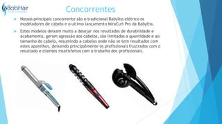 Concorrentes
 Nossos principais concorrente são o tradicional Babyliss elétrico os
modeladores de cabelo e o ultimo lançamento MiraCurl Pro da Babyliss.
 Estes modelos deixam muito a desejar nos resultados de durabilidade e
acabamento, geram agressão aos cabelos, são limitados a quantidade e ao
tamanho do cabelo, resumindo a cabelos onde não se tem resultados com
estes aparelhos, deixando principalmente os profissionais frustrados com o
resultado e clientes insatisfeitos com o trabalho dos profissionais.
 