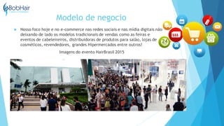 Modelo de negocio
 Nosso foco hoje e no e-commerce nas redes sociais e nas mídia digitais não
deixando de lado os modelos tradicionais de vendas como as feiras e
eventos de cabeleireiros, distribuidoras de produtos para salão, lojas de
cosméticos, revendedores, grandes Hipermercados entre outros!
Imagens do evento HairBrasil 2015
 