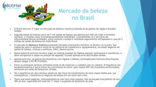 Mercado da beleza
no Brasil
 O Brasil esta em 3º lugar no mercado de beleza e estética estando atrás apenas do Japão e Estados
Unidos.
 Segundo dados do Sebrae cerca de 7 mil salões de beleza são abertos por mês em todo o território
nacional, a maioria como microempreendedores individuais. Considerando-se o alto grau de
informalidade destas atividades, estes números trazidos à realidade seguramente ultrapassam a casa de 3
milhão de salões de beleza em todo Brasil.
 O mercado da Beleza e Estética apresenta elevado crescimento histórico no Brasil e no mundo. Sua
cadeia de valor é extensa e inicia-se na indústria de cosméticos e equipamentos, incluindo negócios de
salões de beleza, clínicas e estéticas, SPA’s, dentre outros.
 Nossa indústria está em terceiro lugar no ranking mundial de higiene pessoal, perfumaria e cosméticos, e
deve ultrapassar o Japão na posição de segundo, ficando apenas atrás dos Estados Unidos.
 Apenas este ano, os gastos dos brasileiros com higiene e beleza, estimados pelo Instituto Data Popular,
devem chegar a R$ 59,9 bilhões.
 Entre os principais serviços utilizados estão os de manicure e cuidados com os cabelos. A frequência nos
estabelecimentos é outro motor do crescimento do setor: pelo menos 40% das brasileiras entrevistadas
estiveram em salão de beleza em 30 dias.
 Ter a aparência em dia continua sendo um dos focos de investimento da nova classe média que, por
consequência, transforma os negócios da beleza em um setor sem crise.
 Tanto que esses negócios, principalmente os com foco mais popular, têm alcançado crescimento de até
30% ao ano, superando em mais de 17 vezes a expansão da economia do país.
 