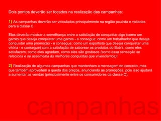 campanhas Dois pontos deverão ser focados na realização das campanhas: 1)  As campanhas deverão ser veiculadas principalmente na região paulista e voltadas para a classe C.  Elas deverão mostrar a semelhança entre a satisfação de conquistar algo (como um garoto que deseja conquistar uma garota - e consegue; como um trabalhador que deseja conquistar uma promoção - e consegue; como um esportista que deseja conquistar uma vitória - e consegue) com a satisfação de saborear os produtos do Bob’s: como eles satisfazem, como eles agradam, como eles são gostosos  (como essa sensação se relaciona e se assemelha às melhores conquistas que vivenciamos) ! 2)  Realização de algumas campanhas que mantenham a mensagem do conceito, mas que também aproveitem a queda dos preços, anunciando as promoções, pois isso ajudará a aumentar as vendas (principalmente entre os consumidores da classe C). 