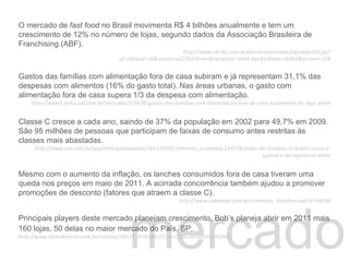 mercado O mercado de  fast food  no Brasil movimenta R$ 4 bilhões anualmente e tem um crescimento de 12% no número de lojas, segundo dados da Associação Brasileira de Franchising (ABF). http://www.clicrbs.com.br/diariocatarinense/jsp/default2.jsp?uf=2&local=18&source=a3274359.xml&template=3898.dwt&edition=16892&section=129 Gastos das famílias com alimentação fora de casa subiram e já representam 31,1% das despesas com alimentos (16% do gasto total). Nas áreas urbanas, o gasto com alimentação fora de casa supera 1/3 da despesa com alimentação.  http://www1.folha.uol.com.br/mercado/755678-gastos-das-familias-com-alimentacao-fora-de-casa-aumentam-diz-ibge.shtml Classe C cresce a cada ano, saindo de 37% da população em 2002 para 49,7% em 2009. São 95 milhões de pessoas que participam de faixas de consumo antes restritas às classes mais abastadas.  http://www.em.com.br/app/noticia/economia/2011/05/01/internas_economia,224718/poder-de-compra-no-brasil-cresce-e-supera-o-da-inglaterra.shtml Mesmo com o aumento da inflação, os lanches consumidos fora de casa tiveram uma queda nos preços em maio de 2011. A acirrada concorrência também ajudou a promover promoções de desconto (fatores que atraem a classe C). http://www.cidadebiz.com.br/conteudo_detalhes.asp?id=56036 Principais players deste mercado planejam crescimento. Bob’s planeja abrir em 2011 mais 160 lojas, 50 delas no maior mercado do País, SP.    http://www.istoedinheiro.com.br/noticias/38512_O+BOBS+ESTA+COM+MUIIIIIITA+FOME Blablabla 
