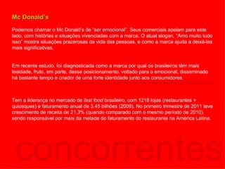 concorrentes Mc Donald’s Podemos chamar o Mc Donald’s de “ ser emocional ”. Seus comerciais apelam para este lado, com histórias e situações vivenciadas com a marca. O atual slogan, “Amo muito tudo isso” mostra situações prazerosas da vida das pessoas, e como a marca ajuda a deixá-las mais significativas. Em recente estudo, foi diagnosticada como a marca por qual os brasileiros têm mais lealdade, fruto, em parte, desse posicionamento, voltado para o emocional, disseminado há bastante tempo e criador de uma forte identidade junto aos consumidores. http://www.istoedinheiro.com.br/noticias/57080_AS+MARCAS+MAIS+VALIOSAS+DO+BRASIL+EM+2011 Tem a liderança no mercado de  fast food  brasileiro, com 1218 lojas (restaurantes + quiosques) e faturamento anual de 3,45 bilhões (2009). No primeiro trimestre de 2011 teve crescimento de receita de 21,3% (quando comparado com o mesmo período de 2010), sendo responsável por mais da metade do faturamento do restaurante na América Latina. 