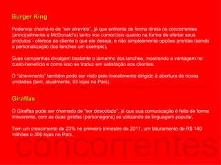concorrentes Burger King Podemos chamá-lo de “ ser atrevido ”, já que enfrenta de forma direta os concorrentes (principalmente o McDonald’s) tanto nos comerciais quanto na forma de ofertar seus produtos - oferece ao cliente o que ele deseja, e não simplesmente opções prontas (sendo a personalização dos lanches um exemplo).  Suas campanhas divulgam bastante o tamanho dos lanches, mostrando a vantagem no custo-benefício e como isso se traduz em satisfação aos clientes. O “atrevimento” também pode ser visto pelo investimento dirigido à abertura de novas unidades (tem, atualmente, 93 lojas no País).  http://exame.abril.com.br/negocios/empresas/noticias/burger-king-preve-mais-cem-lojas-brasil-tres-anos-602272 Giraffas O Giraffas pode ser chamado de “ ser descolado ”, já que sua comunicação é feita de forma irreverente, com as duas girafas (personagens) se utilizando de linguagem popular.  Tem um crescimento de 23% no primeiro trimestre de 2011, um faturamento de R$ 140 milhões e 350 lojas no País. 