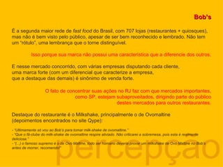 percepção Bob’s É a segunda maior rede de  fast food  do Brasil, com 707 lojas (restaurantes + quiosques), mas não é bem visto pelo público, apesar de ser bem reconhecido e lembrado. Não tem um “rótulo”, uma lembrança que o torne distinguível. Isso porque sua marca não possui uma característica que a diferencie dos outros. E nesse mercado concorrido, com várias empresas disputando cada cliente, uma marca forte (com um diferencial que caracterize a empresa,  que a destaque das demais) é sinônimo de venda forte. O fato de concentrar suas ações no RJ faz com que mercados importantes, como SP, estejam subaproveitados, dirigindo parte do público destes mercados para outros restaurantes. Destaque do restaurante é o Milkshake, principalmente o de Ovomaltine  (depoimentos encontrados no site Qype): - “Ultimamente só vou ao Bob’s para tomar milk-shake de ovomaltine.” - “Que o fã-clube do milk-shake de ovomaltine respire aliviado. Não criticarei a sobremesa, pois esta é realmente deliciosa.” - “(...) o famoso supremo é o de Ovo Maltine, todo ser humano deveria provar um milkshake de Ovo Maltine no Bob’s antes de morrer, recomendo!” 