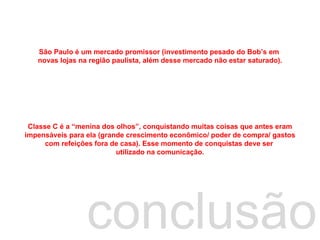 conclusão São Paulo é um mercado promissor (investimento pesado do Bob’s em  novas lojas na região paulista, além desse mercado não estar saturado). Classe C é a “menina dos olhos”, conquistando muitas coisas que antes eram impensáveis para ela (grande crescimento econômico/ poder de compra/ gastos com refeições fora de casa). Esse momento de conquistas deve ser  utilizado na comunicação. 