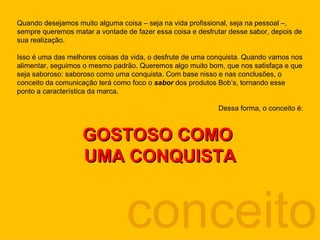 conceito Quando desejamos muito alguma coisa – seja na vida profissional, seja na pessoal –, sempre queremos matar a vontade de fazer essa coisa e desfrutar desse sabor, depois de sua realização.  Isso é uma das melhores coisas da vida, o desfrute de uma conquista. Quando vamos nos alimentar, seguimos o mesmo padrão. Queremos algo muito bom, que nos satisfaça e que seja saboroso: saboroso como uma conquista. Com base nisso e nas conclusões, o conceito da comunicação terá como foco o  sabor  dos produtos Bob’s, tornando esse ponto a característica da marca.  Dessa forma, o conceito é: GOSTOSO COMO  UMA CONQUISTA 