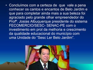 Concluímos com a certeza de  que  vale a pena conhecer os cantos e encantos de Belo Jardim e que para completar ainda mais a sua beleza foi agraciado pelo grande olhar empreendedor do Profº. Josias Albuquerque presidente do sistema FECOMERCIO/SESC- SENAC-PE com o investimento em prol da melhoria e crescimento da qualidade educacional do município com uma Unidade do “Sesc Ler Belo Jardim”. 