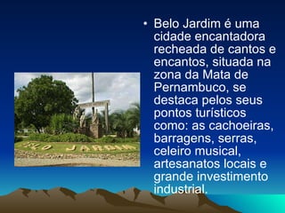 Belo Jardim é uma cidade encantadora recheada de cantos e encantos, situada na zona da Mata de Pernambuco, se destaca pelos seus pontos turísticos como: as cachoeiras, barragens, serras,  celeiro musical, artesanatos locais e grande investimento industrial. 