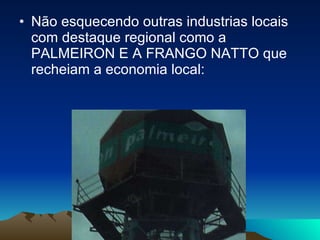 Não esquecendo outras industrias locais com destaque regional como a PALMEIRON E A FRANGO NATTO que recheiam a economia local: 