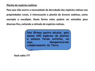 Nos últimos quatro séculos, pelo
menos 640 espécies de plantas
e animais foram extintos, ou
seja, desapareceram
completamente da Terra.
Plantio de espécies exóticas
Para que não ocorra a necessidade da derrubada das espécies nativas nas
propriedades rurais, é interessante o plantio de árvores exóticas, como
exemplo o eucalipto. Desta forma estes podem ser extraídos para
diversos fins, evitando a retirada de espécies nativas.
Você sabia ???
 