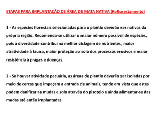 ETAPAS PARA IMPLANTAÇÃO DE ÁREA DE MATA NATIVA (Reflorestamento)
1 - As espécies florestais selecionadas para o plantio deverão ser nativas da
própria região. Recomenda-se utilizar o maior número possível de espécies,
pois a diversidade contribui na melhor ciclagem de nutrientes, maior
atratividade à fauna, maior proteção ao solo dos processos erosivos e maior
resistência à pragas e doenças.
2 - Se houver atividade pecuária, as áreas de plantio deverão ser isoladas por
meio de cercas que impeçam a entrada de animais, tendo em vista que estes
podem danificar as mudas e solo através do pisoteio e ainda alimentar-se das
mudas até então implantadas.
 
