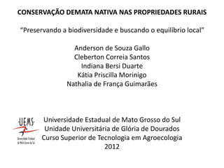 CONSERVAÇÃO DEMATA NATIVA NAS PROPRIEDADES RURAIS
“Preservando a biodiversidade e buscando o equilíbrio local”
Anderson de Souza Gallo
Cleberton Correia Santos
Indiana Bersi Duarte
Kátia Priscilla Morinigo
Nathalia de França Guimarães
Universidade Estadual de Mato Grosso do Sul
Unidade Universitária de Glória de Dourados
Curso Superior de Tecnologia em Agroecologia
2012
 