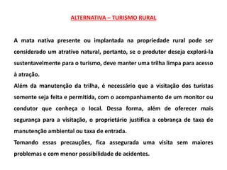 ALTERNATIVA – TURISMO RURAL
A mata nativa presente ou implantada na propriedade rural pode ser
considerado um atrativo natural, portanto, se o produtor deseja explorá-la
sustentavelmente para o turismo, deve manter uma trilha limpa para acesso
à atração.
Além da manutenção da trilha, é necessário que a visitação dos turistas
somente seja feita e permitida, com o acompanhamento de um monitor ou
condutor que conheça o local. Dessa forma, além de oferecer mais
segurança para a visitação, o proprietário justifica a cobrança de taxa de
manutenção ambiental ou taxa de entrada.
Tomando essas precauções, fica assegurada uma visita sem maiores
problemas e com menor possibilidade de acidentes.
 