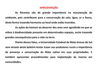 APRESENTAÇÃO
As florestas são de grande importância na manutenção do
ambiente, pois contribuem para a conservação do solo, água, ar e fauna,
desta forma trazendo harmonia ao local onde estão inseridas.
As ações do homem ao decorrer dos anos vem agredindo no que se
refere à biodiversidade presente em determinados espaços, assim trazendo
grandes consequências para a vida na terra.
Diante desses fatos, a Universidade Estadual de Mato Grosso do Sul
vem através deste boletim tentar trazer aos produtores rurais a importância
da presença e conservação da Mata nativa em suas propriedades. E
também apresentar procedimentos para implantação da mesma em
comunidades.
 
