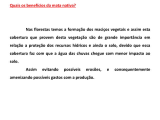 Quais os benefícios da mata nativa?
Nas florestas temos a formação dos maciços vegetais e assim esta
cobertura que provem desta vegetação são de grande importância em
relação a proteção dos recursos hídricos e ainda o solo, devido que essa
cobertura faz com que a água das chuvas chegue com menor impacto ao
solo.
Assim evitando possíveis erosões, e consequentemente
amenizando possíveis gastos com a produção.
 