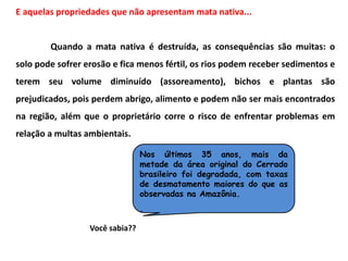 E aquelas propriedades que não apresentam mata nativa...
Quando a mata nativa é destruída, as consequências são muitas: o
solo pode sofrer erosão e fica menos fértil, os rios podem receber sedimentos e
terem seu volume diminuído (assoreamento), bichos e plantas são
prejudicados, pois perdem abrigo, alimento e podem não ser mais encontrados
na região, além que o proprietário corre o risco de enfrentar problemas em
relação a multas ambientais.
Nos últimos 35 anos, mais da
metade da área original do Cerrado
brasileiro foi degradada, com taxas
de desmatamento maiores do que as
observadas na Amazônia.
.
Você sabia??
 