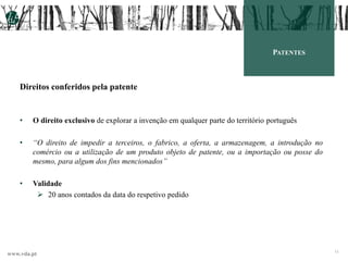 www.vda.pt
11
PATENTES
Direitos conferidos pela patente
• O direito exclusivo de explorar a invenção em qualquer parte do território português
• “O direito de impedir a terceiros, o fabrico, a oferta, a armazenagem, a introdução no
comércio ou a utilização de um produto objeto de patente, ou a importação ou posse do
mesmo, para algum dos fins mencionados”
• Validade
 20 anos contados da data do respetivo pedido
 