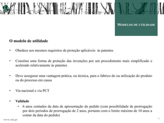 www.vda.pt
14
MODELOS DE UTILIDADE
O modelo de utilidade
• Obedece aos mesmos requisitos de proteção aplicáveis às patentes
• Constitui uma forma de proteção das invenções por um procedimento mais simplificado e
acelerado relativamente às patentes
• Deve assegurar uma vantagem prática, ou técnica, para o fabrico do ou utilização do produto
ou do processo em causa
• Via nacional e via PCT
• Validade
• 6 anos contados da data de apresentação do pedido (com possibilidade de prorrogação
por dois períodos de prorrogação de 2 anos, portanto com o limite máximo de 10 anos a
contar da data do pedido)
 