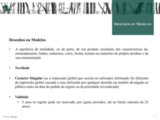 www.vda.pt
15
DESENHOS OU MODELOS
Desenhos ou Modelos
• A aparência da totalidade, ou de parte, de um produto resultante das características de,
nomeadamente, linhas, contornos, cores, forma, textura ou materiais do próprio produto e da
sua ornamentação
• Novidade
• Carácter Singular (se a impressão global que suscita no utilizador informado for diferente
da impressão global causada a esse utilizador por qualquer desenho ou modelo divulgado ao
público antes da data do pedido de registo ou da prioridade reivindicada)
• Validade
• 5 anos (o registo pode ser renovado, por iguais períodos, até ao limite máximo de 25
anos)
 