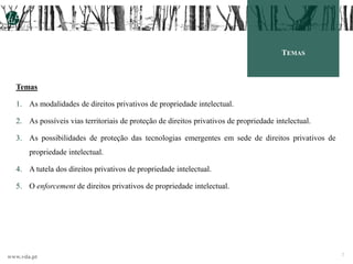 www.vda.pt
TEMAS
Temas
1. As modalidades de direitos privativos de propriedade intelectual.
2. As possíveis vias territoriais de proteção de direitos privativos de propriedade intelectual.
3. As possibilidades de proteção das tecnologias emergentes em sede de direitos privativos de
propriedade intelectual.
4. A tutela dos direitos privativos de propriedade intelectual.
5. O enforcement de direitos privativos de propriedade intelectual.
2
 
