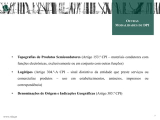 www.vda.pt 24
• Topografias de Produtos Semicondutores (Artigo 153.º CPI – materiais condutores com
funções electrónicas, exclusivamente ou em conjunto com outras funções)
• Logótipos (Artigo 304.º-A CPI – sinal distintivo da entidade que preste serviços ou
comercialize produtos – uso em estabelecimentos, anúncios, impressos ou
correspondência)
• Denominações de Origem e Indicações Geográficas (Artigo 305.º CPI)
OUTRAS
MODALIDADES DE DPI
 