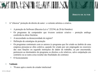 www.vda.pt
26
DIREITO DE AUTOR
• A “clássica” proteção do direito de autor : a vertente artística e criativa.
• A proteção do Software (Decreto-Lei n.º 252/94, de 20 de Outubro)
• Os programas de computador que tiverem carácter criativo – proteção análoga
conferida às obras literárias
• A necessidade ou desnecessidade do registo?
• Definição de estratégias de proteção
• Os programas contratuais com os autores (o programa que for criado no âmbito de uma
empresa presume-se obra coletiva; quando for criado por um empregado no exercício
das suas funções ou segundo instruções do dador de trabalho, ou por encomenda,
pertencem ao destinatário do programa os direitos a ele relativos, salvo estipulação em
contrário ou se outra coisa resultar das finalidades do contrato)
• O licenciamento
• Validade
• 70 anos após a morte do criador intelectual
 