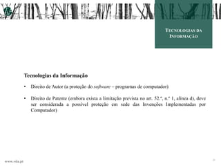 www.vda.pt 28
TECNOLOGIAS DA
INFORMAÇÃO
Tecnologias da Informação
• Direito de Autor (a proteção do software – programas de computador)
• Direito de Patente (embora exista a limitação prevista no art. 52.º, n.º 1, alínea d), deve
ser considerada a possível proteção em sede das Invenções Implementadas por
Computador)
 