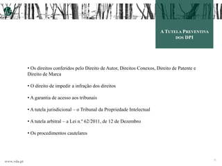 www.vda.pt 3232
A TUTELA PREVENTIVA
DOS DPI
• Os direitos conferidos pelo Direito de Autor, Direitos Conexos, Direito de Patente e
Direito de Marca
• O direito de impedir a infração dos direitos
• A garantia de acesso aos tribunais
• A tutela jurisdicional – o Tribunal da Propriedade Intelectual
• A tutela arbitral – a Lei n.º 62/2011, de 12 de Dezembro
• Os procedimentos cautelares
 