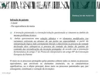 www.vda.pt 33
INFRAÇÃO DE PATENTE
Infração de patente
- Literal
- Por equivalência de meios
a) A invenção patenteada e a invenção/solução questionada se situarem no âmbito do
mesmo problema técnico;
b) Ambas apresentarem uma solução idêntica e os elementos modificados (ou
variantes) estiverem ao alcance de um perito na especialidade, a partir da
interpretação lógica (não estritamente literal) e objectivista (a procura da vontade
declarada deve sobrepor-se à procura da vontade do titular da patente do
conteúdo das reivindicações da invenção protegida), de acordo com a orientação
hermenêutica do artigo 1º do Protocolo interpretativo do artigo 69º da Convenção
Europeia da Patente
O meio ou os processos protegidos pelas patentes cobrem todos os meios ou processos
equivalentes, que envolvam os elementos essenciais, ou as características
significativas, ou o objeto principal, desse meio ou processos patenteados que, por
conseguinte, constituam o «coração da invenção».
 
