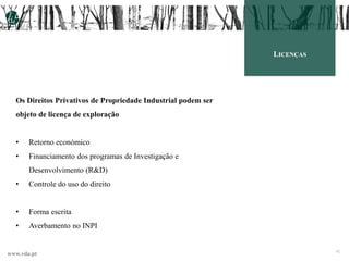 www.vda.pt 42
LICENÇAS
Os Direitos Privativos de Propriedade Industrial podem ser
objeto de licença de exploração
• Retorno económico
• Financiamento dos programas de Investigação e
Desenvolvimento (R&D)
• Controle do uso do direito
• Forma escrita
• Averbamento no INPI
 