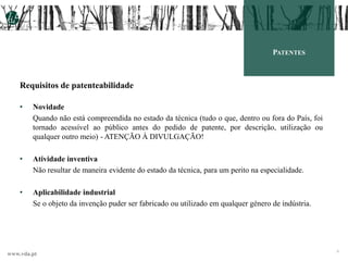 www.vda.pt
9
PATENTES
Requisitos de patenteabilidade
• Novidade
Quando não está compreendida no estado da técnica (tudo o que, dentro ou fora do País, foi
tornado acessível ao público antes do pedido de patente, por descrição, utilização ou
qualquer outro meio) - ATENÇÃO À DIVULGAÇÃO!
• Atividade inventiva
Não resultar de maneira evidente do estado da técnica, para um perito na especialidade.
• Aplicabilidade industrial
Se o objeto da invenção puder ser fabricado ou utilizado em qualquer género de indústria.
 