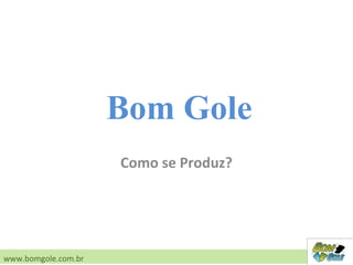 Como se Produz?
www.bomgole.com.br
Bom Gole
 