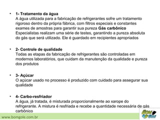 • 1- Tratamento da água
A água utilizada para a fabricação de refrigerantes sofre um tratamento
rigoroso dentro da própria fábrica, com filtros especiais e constantes
exames de amostras para garantir sua pureza Gás carbônico
Especialistas realizam uma série de testes, garantindo a pureza absoluta
do gás que será utilizado. Ele é guardado em recipientes apropriados
• 2- Controle de qualidade
Todas as etapas da fabricação de refrigerantes são controladas em
modernos laboratórios, que cuidam da manutenção da qualidade e pureza
dos produtos
• 3- Açúcar
O açúcar usado no processo é produzido com cuidado para assegurar sua
qualidade
• 4- Carbo-resfriador
A água, já tratada, é misturada proporcionalmente ao xarope do
refrigerante. A mistura é resfriada e recebe a quantidade necessária de gás
carbônico
www.bomgole.com.br
 