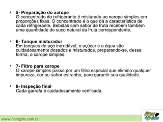 • 5- Preparação do xarope
O concentrado do refrigerante é misturado ao xarope simples em
proporções fixas. O concentrado é o que dá a característica de
cada refrigerante. Bebidas com sabor de fruta recebem também
uma quantidade do suco natural da fruta correspondente.
• 6- Tanque misturador
Em tanques de aço inoxidável, o açúcar e a água são
cuidadosamente dosados e misturados, preparando-se, dessa
forma, o xarope simples.
• 7- Filtro para xarope
O xarope simples passa por um filtro especial que elimina qualquer
impureza, cor ou sabor estranho, para garantir sua qualidade.
• 8- Inspeção final
Cada garrafa é cuidadosamente verificada.
www.bomgole.com.br
 