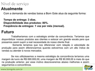 Nível de serviço
Atualmente
Futuro
Trabalharíamos com a estratégia similar da concorrência. Teríamos que
disponibilizar nossos produtos aos clientes e estocar em grande escala para que
possamos assim suprir a real necessidade do nosso cliente final.
Somente teríamos que nos diferenciar com relação à velocidade de
produção para assim diferenciarmos quando estivermos com um alto índice de
vendas ou atender à novos mercados.
Se nos utilizássemos a mesma estratégia da concorrência teríamos uma
margem de lucro de R$ 690.000,00, uma margem de R$ 90.000,00 à mais do que
na produção anterior, por esse motivo descreveremos abaixo melhorias e assim
seguiríamos a concorrência.
www.bomgole.com.br
Com a demanda de vendas baixa a Bom Gole atua da seguinte forma:
Tempo de entrega: 3 dias.
Disponibilidade dos produtos: 80%.
Freqüência de entregas: 1 vez por mês (mensal).
 