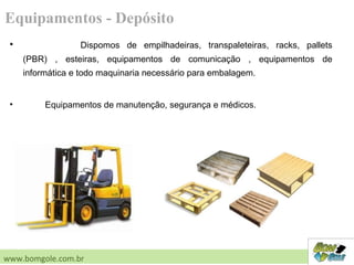 • Dispomos de empilhadeiras, transpaleteiras, racks, pallets
(PBR) , esteiras, equipamentos de comunicação , equipamentos de
informática e todo maquinaria necessário para embalagem.
• Equipamentos de manutenção, segurança e médicos.
Equipamentos - Depósito
www.bomgole.com.br
 