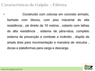 • Construído com colunas em concreto armado,
fachada com blocos, com piso industrial de alta
resistência , pé direito de 10 metros , coberto com telhas
de alta resistência , sistema de pára-raios, completo
sistema de prevenção e combate a incêndio , dispõe de
ampla área para movimentação e manobra de veículos ,
docas e plataformas para carga e descarga.
Características do Galpão – Fábrica
www.bomgole.com.br
 
